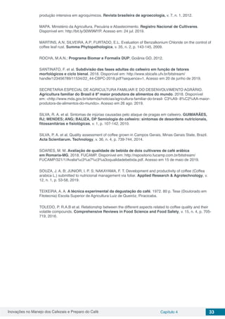 Inovações no Manejo dos Cafezais e Preparo do Café Capítulo 4 33
produção intensiva em agroquímicos. Revista brasileira de agroecologia, v. 7, n. 1, 2012.
MAPA. Ministério da Agricultura, Pecuária e Abastecimento. Registro Nacional de Cultivares.
Disponível em: http://bit.ly/30W9MYP. Acesso em: 24 jul. 2019.
MARTINS, A.N; SILVEIRA, A.P; FURTADO, E.L. Evaluation of Benzalkonium Chloride on the control of
coffee leaf rust. Summa Phytopathologica, v. 35, n. 2, p. 143-145, 2009.
ROCHA, M.A.N.; Programa Biomar e Formalix DUP; Goiânia GO, 2012.
SANTINATO, F. et al. Subdivisão das fases adultas do cafeeiro em função de fatores
morfológicos e ciclo bienal. 2018. Disponível em: http://www.sbicafe.ufv.br/bitstream/
handle/123456789/11534/22_44-CBPC-2018.pdf?sequence=1. Acesso em 20 de junho de 2019.
SECRETARIA ESPECIAL DE AGRICULTURA FAMILIAR E DO DESENVOLVIMENTO AGRÁRIO.
Agricultura familiar do Brasil é 8ª maior produtora de alimentos do mundo. 2018. Disponível
em: <http://www.mda.gov.br/sitemda/noticias/agricultura-familiar-do-brasil- C3%A9- 8%C2%AA-maior-
produtora-de-alimentos-do-mundo>. Acesso em 26 ago. 2019.
SILVA, R. A. et al. Sintomas de injúrias causadas pelo ataque de pragas em cafeeiro. GUIMARÃES,
RJ; MENDES; ANG; BALIZA, DP Semiologia do cafeeiro: sintomas de desordens nutricionais,
fitossanitárias e fisiológicas, v. 1, p. 107-142, 2010.
SILVA, P. A. et al. Quality assessment of coffee grown in Campos Gerais, Minas Gerais State, Brazil.
Acta Scientiarum. Technology, v. 36, n. 4, p. 739-744, 2014.
SOARES, M. M. Avaliação de qualidade de bebida de dois cultivares de café arábica
em Romaria-MG. 2018. FUCAMP. Disponível em: http://repositorio.fucamp.com.br/bitstream/
FUCAMP/321/1/Avalia%c3%a7%c3%a3oqualidadebebida.pdf. Acesso em 15 de maio de 2019.
SOUZA, J. A. B; JUNIOR, I. P. S; NAKAYAMA, F. T. Development and productivity of coffee (Coffea
arabica L.) submitted to nutricional management via foliar. Applied Research & Agrotechnology, v.
12, n. 1, p. 53-58, 2019.
TEIXEIRA, A. A. A técnica experimental da degustação do café. 1972. 80 p. Tese (Doutorado em
Fitotecnia) Escola Superior de Agricultura Luiz de Queiróz, Piracicaba.
TOLEDO, P. R.A.B et al. Relationship between the different aspects related to coffee quality and their
volatile compounds. Comprehensive Reviews in Food Science and Food Safety, v. 15, n. 4, p. 705-
719, 2016.
 