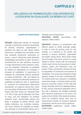 Inovações no Manejo dos Cafezais e Preparo do Café Capítulo 5 34
INFLUÊNCIA DA FERMENTAÇÃO COM DIFERENTES
LEVEDURAS NA QUALIDADE DA BEBIDA DO CAFÉ
CAPÍTULO 5
Leandro de Freitas Santos
RESUMO: Objetivando atender ao crescente
mercado, é importante o aumento e diversidade
de atributos sensoriais, organolépticos e
sanitários dos grãos de café. Muitos fatores
influenciam a qualidade final da bebida, sendo
esta qualidade diretamente relacionada ao
aroma, o qual é influenciado pelas diferentes
metodologias pós-colheita do grão. Durante o
processamento do café, bactérias, leveduras
e fungos filamentosos estão presentes. Estes,
uma vez presentes, influenciam na qualidade
da bebida por degradação de compostos e
excreção de metabólitos. O experimento foi
realizado em propriedade cafeeira localizada
na cidade de Machado - MG, com objetivo de
analisar a influência de diferentes leveduras na
qualidade da bebida do café. O experimento
foi conduzido em delineamento inteiramente
casualizado, em esquema fatorial 6x2, sendo
seis inoculantes (Testemunha; R 704; Red Star
Pasteur Red Alta; Grand Cru; Blastosel Delta
e; R 742) e duas vias de aplicação (via úmida
ou seca), com três repetições. As variáveis
avaliadas foram condutividade elétrica dos
grãos e qualidade de bebida (SCAA). Após
análise estatística, nas condições testadas,
não houve melhora de qualidade da bebida,
nem alteração na condutividade elétrica com a
utilização dos microrganismos.
PALAVRAS CHAVE: pós-colheita, café
especial, Coffea arabica
ABSTRACT: Influence of fermentation with
different yeasts on coffee beverage quality.
In order to meet the growing quest for new
markets, it is important to the growth and
diversity of sensory attributes, organoleptic
and health, among others. Many factors affect
the final quality of the drink, and this is usually
related to aroma, varying with the processing
method used. During the processing of coffee,
bacteria, yeasts and filamentous fungi are
present. These, once present, influence on drink
by degradation of compounds and excretion of
metabolites. The survey was conducted in coffee
property, located in the town of Machado-MG.
The experimental was conduced in completely
randomized design, in factorial scheme of 2x6,
being six inoculants (control; R 704; Red Star
Pasteur Red Alta; Grand Cru; Blastosel Delta e;
R 742), and two mothods for application (wet or
dry) with 3 replicates. the variables evaluated
were electrical conductivity of the grains and
quality of drink (SCAA). After statistical analysis,
under the conditions tested, there was no
improvement in quality, nor change in electrical
conductivity, with the use of micro-organisms.
KEYWORDS: postharvest; special coffee,
Coffea arabica
 