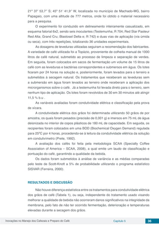 Inovações no Manejo dos Cafezais e Preparo do Café Capítulo 5 36
21º 37’ 53,7’’ S; 45º 51’ 41,9’’ W, localizada no município de Machado-MG, bairro
Papagaio, com uma altitude de 777 metros, onde foi obtido o material necessário
para a pesquisa.
O experimento foi conduzido em delineamento inteiramente casualizado, em
esquema fatorial 6x2, sendo seis inoculantes (Testemunha; R 704; Red Star Pasteur
Red Alta; Grand Cru; Blastosel Delta e; R 742) e duas vias de aplicação (via úmida
ou seca), com três repetições, totalizando 36 unidades experimentais.
As dosagens de leveduras utilizadas seguiram a recomendação dos fabricantes.
A variedade de café utilizada foi a Topázio, proveniente de colheita manual de 1000
litros de café natural, submetido ao processo de limpeza e separação de verdes.
Em seguida, foram colocados em sacos de fermentação um volume de 15 litros de
café com as leveduras e bactérias correspondentes e submersos em água. Os lotes
ficaram por 24 horas na solução e, posteriormente, foram levados para o terreiro e
submetidos à secagem natural. Os tratamentos que receberam as leveduras sem
a submersão em água foram levados ao terreiro onde receberam a aplicação dos
microrganismos sobre o café. Já a testemunha foi levada direto para o terreiro, sem
nenhum tipo de aplicação. Os lotes foram revolvidos de 30 em 30 minutos até atingir
11,5 % b.u .
As variáveis avaliadas foram condutividade elétrica e classificação pela prova
de xícara.
A condutividade elétrica dos grãos foi determinada utilizando 50 grãos de por
amostra, os quais foram pesados (precisão de 0,001 g) e imersos em 75 mL de água
deionizada no interior de copos plásticos de 180 mL de capacidade. Em seguida, os
recipientes foram colocados em uma BOD (Biochemical Oxygen Demand) regulada
para 25ºC por 4 horas, procedendo-se à leitura da condutividade elétrica da solução
em condutivímetro (Prete, 1992).
A avaliação dos cafés foi feita pela metodologia SCAA (Specially Coffee
Association of America – SCAA, 2008), a qual emite um laudo de classificação e
pontuação do café, garantindo a qualidade da bebida.
Os dados foram submetidos à análise de variância e as médias comparadas
pelo teste de Scott-Knott a 5% de probabilidade utilizando o programa estatístico
SISVAR (Ferreira, 2000).
RESULTADOS E DISCUSSÃO
Não houve diferença estatística entre os tratamentos para condutividade elétrica
dos grãos de café (Tabela 1), ou seja, independente do tratamento usado visando
melhorar a qualidade de bebida não ocorreram danos significativos na integridade da
membrana, pelo fato de não ter ocorrido fermentação, deterioração e temperaturas
elevadas durante a secagem dos grãos.
 