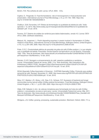 Inovações no Manejo dos Cafezais e Preparo do Café Capítulo 5 38
REFERÊNCIAS
Borém, F.M. Pós-colheita de café. Lavras: UFLA. 2004. 127p.
Caplice, E.; Fitzgerald, G. Food fermentations: role of microorganisms in food production and
preservation. International Journal of Food Microbiology, v.15, p.131-149, 1999. https://doi.
org/10.1016/S0168-1605(99)00082-3
Chalfoun, S.M; Fernandes, A.P. Efeitos da fermentação na qualidade da bebida do café. Visão
agrícola n. 12, 2013. http://www.esalq.usp.br/visaoagricola/sites/default/files/va12-qualidade-da-
bebida01.pdf. 10 set. 2018.
Ferreira, D.F. Sistema de análise de variância para dados balanceados, versão 4.0. Lavras: DEX/
UFLA, 2000. (Software estatístico).
Masoud, W.; Jespersen, L. Pectin degrading enzymes in yeasts involved in fermentation of Coffea
Arabica in East Africa. International Journal of Food Microbiology, Kidlington Oxford, United Kingdom,
v.110, n.3, p.291-296, 2006. https://doi.org/10.1016/j.ijfoodmicro.2006.04.030
Prete, C.E.C. Condutividade elétrica do exsudato de grãos de café (Coffea arabica L.) e sua relação
com a qualidade da bebida. Piracicaba: Escola Superior de Agricultura Luiz de Queiroz, Piracicaba,
1992. 125p. Tese de doutorado. http://www.sbicafe.ufv.br/bitstream/handle/123456789/392/101376f.
pdf?sequence=1&isAllowed=y. 10 set. 2018.
Reinato, C.H.R. Secagem e armazenamento do café: aspectos qualitativos e sanitários.
Lavras: Universidade Federal de Lavras, 2006, 111p. Tese doutorado. http://repositorio.ufla.
br/bitstream/1/2803/1/TESE_Secagem%20e%20armazenamento%20do%20caf%C3%A9%20
aspectos%20qualitativos%20e%20sanit%C3%A1rios.pdf. 10 set. 2018.
SCAA (Specialty Coffee Association of America). CUPPING Speciality Coffee. Protocolo para análise
sensorial de café. Revised: November 21, 2009. http://www.scaa.org/PDF/PR%20%20CUPPING%20
PROTOCOLS%20V.21NOV2009A.pdf. 10 set. 2018.
Silva, C.F.; Batista, L.R.; Abreu, L.M.; Dias, E.S.; Schwan, R.F. Sucession of bacterial and fungal
communities during natural coffee (Coffea arabica) fermentation. Food Microbiology, Kidlington Oxford,
United Kingdom, v. 60, n. 1, p.251-260, 2000. https://doi.org/10.1016/j.fm.2008.07.003
Vilela, D.M. Seleção in vitro de culturas iniciadoras para fermentação de frutos de café (Coffea
arábica L.) processados via seca e semi-seca. Lavras: Universidade Federal de Lavras. 80p. 2011.
Tese de doutorado. http://www.sbicafe.ufv.br/bitstream/handle/123456789/6622/Tese_Danielle%20
Marques%20Vilela.pdf?sequence=1&isAllowed=y. 10 set. 2018.
Wintgens, J.N. Coffee: growing, processing, sustainable prodution. Weinheim: Oxford, 2004. 711 p.
 
