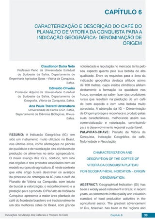 Inovações no Manejo dos Cafezais e Preparo do Café Capítulo 6 39
CARACTERIZAÇÃO E DESCRIÇÃO DO CAFÉ DO
PLANALTO DE VITORIA DA CONQUISTA PARA A
INDICAÇÃO GEOGRÁFICA- DENOMINAÇÃO DE
ORIGEM
CAPÍTULO 6
Claudionor Dutra Neto
Professor Pleno da Universidade Estadual
do Sudoeste da Bahia, Departamento de
Engenharia Agrícolae Solos –Vitória da Conquista,
Bahia.
Edivaldo Oliveira
Professor Adjunto da Universidade Estadual
do Sudoeste da Bahia, Departamento de
Geografia, Vitória da Conquista, Bahia.
Ana Paula Trovatti Uetanabaro
Universidade de Santa Cruz, Bahia,
Departamento de Ciências Biológicas, Ilheus-
Bahia.
RESUMO: A Indicação Geográfica (IG) tem
sido um instrumento muito utilizado no Brasil,
nos últimos anos, como afirmações no padrão
de qualidade e de valorização das atividades de
produção de alimentos no setor agropecuário.
O maior avanço das IG´s, contudo, tem sido
nas regiões e nos produtos associados com ao
modelo europeu de agricultura. É neste contexto
que este artigo busca descrever os avanços
do processo de obtenção da IG para o café do
Planalto de Vitória da Conquista, com intuito
de buscar a valorização, o reconhecimento e a
proteção para o produto. O Planalto de Vitória da
Conquista apresenta a maior área plantada de
café do Nordeste brasileiro e é tradicionalmente
um dos melhores cafés do Brasil, com grande
notoriedade e reputação no mercado tanto pelo
seu aspecto quanto pela sua bebida de alta
qualidade. Entre os requisitos para a área da
indicação geográfica destaca altitude acima
de 700 metros, cujos efeitos climáticos afetam
diretamente a formação da qualidade nos
frutos, somados ao saber fazer dos produtores
rurais que resultam na produção de um café
de bom aspecto e com uma bebida muito
apreciada. A obtenção da IG – Denominação
de Origem protege e reconhece o produto pelas
suas características, melhorando assim sua
comercialização e valorização, contribuindo
para o desenvolvimento regional sustentável.
PALAVRAS-CHAVE: Planalto de Vitória da
Conquista, Indicação Geográfica do café,
Notoriedade e Reputação.
CHARACTERIZATION AND
DESCRIPTION OF THE COFFEE OF
VITORIA DA CONQUISTA PLATEAU
FOR GEOGRAPHICAL INDICATION - ORIGIN
DENOMINATION.
ABSTRACT: Geographical Indication (GI) has
been a widely used instrument in Brazil, in recent
years, as statements in the quality and valuation
standard of food production activities in the
agricultural sector. The greatest advancement
of GIs, however, has been in the regions and
 