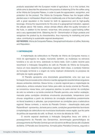 Inovações no Manejo dos Cafezais e Preparo do Café Capítulo 6 40
products associated with the European model of agriculture. It is in this context, this
article aims to describe the advances in the process of obtaining GI for the coffee using
at the Vitória da Conquista Plateau, in order to seek the appreciation, recognition, and
protection for the product. The Vitória da Conquista Plateau has the largest coffee
planted area in northeastern Brazil and is traditionally one of the best coffees in Brazil,
with a great reputation in the market for both its appearance and its high-quality
beverage. Among the requirements for the area of ​​a geographical indication, appears
the altitude above 700 meters, whose climate effects affect the quality formation of
the fruits, in addition to the farmers´ know-how, who produce a good looking coffee
and a very appreciated drink. Obtaining the GI - Denomination of Origin protects and
recognizes the product by its characteristics, thus improving its marketing and price
value, contributing to sustainable regional development.
KEYWORDS: Vitória da Conquista Plateau, Geographical Indication of coffee, Notoriety
and Reputation.
1 | 	INTRODUÇÃO
A implantação da cafeicultura no Planalto de Vitória da Conquista marcou o
início do agronegócio na região, marcando, também, as mudanças na estrutura
fundiária e no uso da terra, sobretudo no flanco leste. Com o pleito recente para
reconhecer a Indicação Geográfica do café do Planalto de Vitória da Conquista,
marca um novo desenho da cafeicultura regional. Além disso, o contexto histórico
da formação territorial e a origem do nome implicam diretamente no processo de
definição da região geográfica.
	 O Planalto apresenta uma diversidade geoambiental, uma vez que sua
formação fica encravada entre o litoral e o sertão agregando características singulares
desses ambientes distintos. Dessa forma, o recorte regional para a implantação da
cafeicultura, embora estudos foram feitos para além da borda oriental do Planalto,
se concentrou nessa faixa, com pequenos plantios na parte central. As condições
de solo na vertente a na borda oriental do Planalto permitiu uma melhor avaliação,
marcada pelas condições climáticas envolvendo pluviosidade, temperatura (com
chuvas orográficas a partir da dinâmica de circulação atmosférica predominante
no litoral brasileiro) e altitudes, que proporcionam as condições para a cafeicultura
regional. Nesse contexto, o recorte do Planalto Cimeiro - classificação dada pelo
RadamBrasil - apresentou, de leste para o oeste, condições geoambientais favoráveis
à implantação da cafeicultura nos municípios localizados nessa região, que fez parte
da política de expansão do café, no Brasil, no início da década de 1970.
O recorte espacial destinada à Indicação Geográfica levou em conta o
prosseguimento do Planalto dos Geraizinhos, denominação geomorfológica do
prosseguimento do Planalto Central que vem do centro de Minas Gerais até o Sudeste
da Bahia. O Planalto dos Geraizinhos, formado pelos Planaltos Cimeiros, segundo o
 