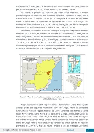 Inovações no Manejo dos Cafezais e Preparo do Café Capítulo 6 41
mapeamento do IBGE, percorre toda a extensão próxima a Belo Horizonte, passando
pelos interflúvios do Rio Doce, do Rio Jequitinhonha e do Rio Pardo.
Na Bahia, a porção do Planalto dos Geraizinhos demarca a divisão
geomorfológica na interface dos Planaltos Inumados, divisando a leste com o
Piemonte Oriental do Planalto de Vitória da Conquista/ Patamares do Médio Rio
Pardo; a oeste, com os Patamares do Médio Rio de Contas, na formação das
depressões interplanálticas e ao norte, com as formações das Serras Marginais,
encravadas no Planalto Cristalino (LIMA et al. 1981; FALCÃO 2005).
Em termos locacionais, a área da Indicação Geográfica faz parte do Planalto
de Vitória da Conquista, ou Planalto Sul Baiano e encontra-se inserido na região que
hoje é integrante do Território de Identidade do Sudoeste Baiano (TISB) e do Território
denominado Baixo Sudoeste (TBS) (Itapetinga). Localiza-se entre as coordenadas
14° 11’ 6” a 14° 16’ 46”S e 39° 35’ 45” e 42° 16’ 48” 29”W, no Centro-Sul Baiano,
segundo regionalização do IBGE conforme apresentado na Figura 1, que mostra a
localização dos municípios que compõem a região da IG.
Figura 1 - Mapa de localização da área para a Indicação Geográfica do Café do Planalto de
Vitória da Conquista – BA.
Aregião para a Indicação Geográfica de Café do Planalto de Vitória da Conquista,
abrange parte dos seguintes municípios: Barra do Choça, Vitória da Conquista,
Encruzilhada, Planalto, Poções, Ribeirão do Largo, Cândido Sales, Itambé, Caatiba,
Iguaí, Nova Canaã, Dário Meira, Boa Nova, Belo Campo, Anagé, Bom Jesus da
Serra, Cordeiros, Piripá e Tremedal, no Estado da Bahia e Mata Verde, Divisópolis
e Bandeira no Estado de Minas Gerais. Nesse conjunto de municípios destaca-se
Barra do Choça como o maior produtor do Nordeste do Brasil, com 18 mil hectares
plantados (SEI, 2010). O mapa da figura 1 mostra a área da Indicação Geográfica
 