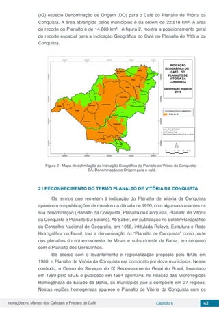 Inovações no Manejo dos Cafezais e Preparo do Café Capítulo 6 42
(IG) espécie Denominação de Origem (DO) para o Café do Planalto de Vitória da
Conquista. A área abrangida pelos municípios é da ordem de 22.510 km². A área
do recorte do Planalto é de 14.863 km². A figura 2, mostra a posicionamento geral
do recorte espacial para a Indicação Geográfica do Café do Planalto de Vitória da
Conquista.
Figura 2 - Mapa de delimitação da Indicação Geográfica do Planalto de Vitória da Conquista –
BA, Denominação de Origem para o café.
2 | 	RECONHECIMENTO DO TERMO PLANALTO DE VITÓRIA DA CONQUISTA
	 Os termos que remetem à indicação do Planalto de Vitória da Conquista
aparecem em publicações de meados da década de 1950, com algumas variantes na
sua denominação (Planalto da Conquista, Planalto de Conquista, Planalto de Vitória
da Conquista e Planalto Sul Baiano). Ab’Saber, em publicação no Boletim Geográfico
do Conselho Nacional de Geografia, em 1956, intitulada Relevo, Estrutura e Rede
Hidrográfica do Brasil, traz a denominação do “Planalto de Conquista” como parte
dos planaltos do norte-nororeste de Minas e sul-sudoeste da Bahia, em conjunto
com o Planalto dos Geraizinhos.
	 De acordo com o levantamento e regionalização proposto pelo IBGE em
1980, o Planalto de Vitória da Conquista era composto por doze municípios. Nesse
contexto, o Censo de Serviços do IX Recenseamento Geral do Brasil, levantado
em 1980 pelo IBGE e publicado em 1984 apontava, na relação das Microrregiões
Homogêneas do Estado da Bahia, os municípios que a compõem em 27 regiões.
Nestas regiões homogêneas aparece o Planalto de Vitória da Conquista com os
 