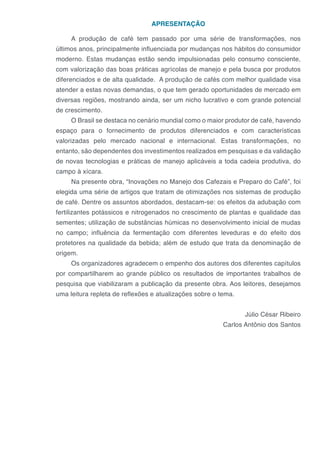 APRESENTAÇÃO
A produção de café tem passado por uma série de transformações, nos
últimos anos, principalmente influenciada por mudanças nos hábitos do consumidor
moderno. Estas mudanças estão sendo impulsionadas pelo consumo consciente,
com valorização das boas práticas agrícolas de manejo e pela busca por produtos
diferenciados e de alta qualidade. A produção de cafés com melhor qualidade visa
atender a estas novas demandas, o que tem gerado oportunidades de mercado em
diversas regiões, mostrando ainda, ser um nicho lucrativo e com grande potencial
de crescimento.
O Brasil se destaca no cenário mundial como o maior produtor de café, havendo
espaço para o fornecimento de produtos diferenciados e com características
valorizadas pelo mercado nacional e internacional. Estas transformações, no
entanto, são dependentes dos investimentos realizados em pesquisas e da validação
de novas tecnologias e práticas de manejo aplicáveis a toda cadeia produtiva, do
campo à xícara.
Na presente obra, “Inovações no Manejo dos Cafezais e Preparo do Café”, foi
elegida uma série de artigos que tratam de otimizações nos sistemas de produção
de café. Dentre os assuntos abordados, destacam-se: os efeitos da adubação com
fertilizantes potássicos e nitrogenados no crescimento de plantas e qualidade das
sementes; utilização de substâncias húmicas no desenvolvimento inicial de mudas
no campo; influência da fermentação com diferentes leveduras e do efeito dos
protetores na qualidade da bebida; além de estudo que trata da denominação de
origem.
Os organizadores agradecem o empenho dos autores dos diferentes capítulos
por compartilharem ao grande público os resultados de importantes trabalhos de
pesquisa que viabilizaram a publicação da presente obra. Aos leitores, desejamos
uma leitura repleta de reflexões e atualizações sobre o tema.
Júlio César Ribeiro
Carlos Antônio dos Santos
 
