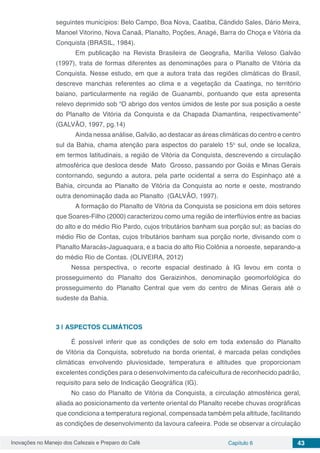 Inovações no Manejo dos Cafezais e Preparo do Café Capítulo 6 43
seguintes municípios: Belo Campo, Boa Nova, Caatiba, Cândido Sales, Dário Meira,
Manoel Vitorino, Nova Canaã, Planalto, Poções, Anagé, Barra do Choça e Vitória da
Conquista (BRASIL, 1984).
	 Em publicação na Revista Brasileira de Geografia, Marília Veloso Galvão
(1997), trata de formas diferentes as denominações para o Planalto de Vitória da
Conquista. Nesse estudo, em que a autora trata das regiões climáticas do Brasil,
descreve manchas referentes ao clima e a vegetação da Caatinga, no território
baiano, particularmente na região de Guanambi, pontuando que esta apresenta
relevo deprimido sob “O abrigo dos ventos úmidos de leste por sua posição a oeste
do Planalto de Vitória da Conquista e da Chapada Diamantina, respectivamente”
(GALVÃO, 1997, pg.14)
	 Ainda nessa análise, Galvão, ao destacar as áreas climáticas do centro e centro
sul da Bahia, chama atenção para aspectos do paralelo 15o
sul, onde se localiza,
em termos latitudinais, a região de Vitória da Conquista, descrevendo a circulação
atmosférica que desloca desde Mato Grosso, passando por Goiás e Minas Gerais
contornando, segundo a autora, pela parte ocidental a serra do Espinhaço até a
Bahia, circunda ao Planalto de Vitória da Conquista ao norte e oeste, mostrando
outra denominação dada ao Planalto (GALVÃO, 1997).
	 A formação do Planalto de Vitória da Conquista se posiciona em dois setores
que Soares-Filho (2000) caracterizou como uma região de interflúvios entre as bacias
do alto e do médio Rio Pardo, cujos tributários banham sua porção sul; as bacias do
médio Rio de Contas, cujos tributários banham sua porção norte, divisando com o
Planalto Maracás-Jaguaquara, e a bacia do alto Rio Colônia a noroeste, separando-a
do médio Rio de Contas. (OLIVEIRA, 2012)
Nessa perspectiva, o recorte espacial destinado à IG levou em conta o
prosseguimento do Planalto dos Geraizinhos, denominação geomorfológica do
prosseguimento do Planalto Central que vem do centro de Minas Gerais até o
sudeste da Bahia.
3 | 	ASPECTOS CLIMÁTICOS
É possível inferir que as condições de solo em toda extensão do Planalto
de Vitória da Conquista, sobretudo na borda oriental, é marcada pelas condições
climáticas envolvendo pluviosidade, temperatura e altitudes que proporcionam
excelentes condições para o desenvolvimento da cafeicultura de reconhecido padrão,
requisito para selo de Indicação Geográfica (IG).
No caso do Planalto de Vitória da Conquista, a circulação atmosférica geral,
aliada ao posicionamento da vertente oriental do Planalto recebe chuvas orográficas
que condiciona a temperatura regional, compensada também pela altitude, facilitando
as condições de desenvolvimento da lavoura cafeeira. Pode se observar a circulação
 