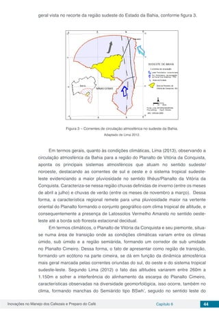 Inovações no Manejo dos Cafezais e Preparo do Café Capítulo 6 44
geral vista no recorte da região sudeste do Estado da Bahia, conforme figura 3.
Figura 3 – Correntes de circulação atmosférica no sudeste da Bahia.
Adaptado de Lima 2012.
Em termos gerais, quanto às condições climáticas, Lima (2013), observando a
circulação atmosférica da Bahia para a região do Planalto de Vitória da Conquista,
aponta os principais sistemas atmosféricos que atuam no sentido sudeste/
noroeste, destacando as correntes de sul e oeste e o sistema tropical sudeste-
leste evidenciando a maior pluviosidade no sentido Ilhéus/Planalto da Vitória da
Conquista. Caracteriza-se nessa região chuvas definidas de inverno (entre os meses
de abril a julho) e chuvas de verão (entre os meses de novembro a março). Dessa
forma, a característica regional remete para uma pluviosidade maior na vertente
oriental do Planalto formando o conjunto geográfico com clima tropical de altitude, e
consequentemente a presença de Latossolos Vermelho Amarelo no sentido oeste-
leste até a borda sob floresta estacional decidual.
Em termos climáticos, o Planalto de Vitória da Conquista e seu piemonte, situa-
se numa área de transição onde as condições climáticas variam entre os climas
úmido, sub úmido e a região semiárida, formando um corredor de sub umidade
no Planalto Cimeiro. Dessa forma, o fato de apresentar como região de transição,
formando um ecótono na parte cimeira, se dá em função da dinâmica atmosférica
mais geral marcada pelas correntes oriundas do sul, do oeste e do sistema tropical
sudeste-leste. Segundo Lima (2012) o fato das altitudes variarem entre 260m a
1.150m e sofrer a interferência do alinhamento da escarpa do Planalto Cimeiro,
características observadas na diversidade geomorfológica, isso ocorre, também no
clima, formando manchas do Semiárido tipo BSwh’, seguido no sentido leste do
 