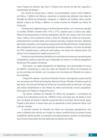 Inovações no Manejo dos Cafezais e Preparo do Café Capítulo 6 45
clima Tropical de altitude, tipo Cwb e Tropical com chuvas do tipo Aw, segundo a
classificação de Koopen.
No recorte do litoral para o interior, as precipitações variam entre 2.026mm
em Ilhéus, 1.349mm em Itabuna, reduzindo no sentido das altitudes mais altas do
Planalto de Vitória da Conquista, chegando a 1.000mm em Caatiba, Nova Canaã,
Itambé e Barra do Choça e 800mm na borda oriental do Planalto de Vitória da
Conquista.
A temperatura regional segue a dinâmica litoral-sertão, com marcas de redução
no sentido SE/NO variando entre 170
C e 210
C, propicio para a cultura dos cafés.
Observa-se temperaturas mínimas alcançando até 80
C em meses mais frios (entre
maio e julho). Lima caracteriza ainda o clima do ‘Planalto de Vitória da Conquista’,
particularmente na borda leste como tropical variando a tropical chuvoso, lastreado
pelo efeito orográfico, em função do soerguimento do Planalto Cimeiro. Esses fatores
são compatíveis com o plano de expansão da lavoura cafeeira, no início da década
de 1970, zoneado para o cultivo de café arábica, em áreas com altitude acima 700
metros e com temperatura média anual de 21°C.
Embora os levantamentos climáticos se confundem em diversas representações
cartográficas, pode-se observar que a disposição do relevo e os fatores geográficos
demarcam três regiões climáticas:
- Sub úmido, na região agropastoril de Itapetinga, com pluviosidade em torno
de 805mm, abrangendo a área dos cafés do Planalto de Vitória da Conquista ao
sul do município de Itambé, com incursões nos municípios de Ribeirão do Largo e
Encruzilhada;
- Tropical de altitude, na parte do Planalto Cimeiro, abrangendo a parte oriental
dos municípios de Vitória da Conquista, Barra do Choça, Planalto, Poções e parte de
Boa Nova. Ao norte do Planalto de Vitória da Conquista pode se observar, em razão
das baixas temperaturas e dos efeitos do relevo provocando chuvas orográficas,
clima típico de Tropical e tropical chuvoso;
- No flanco nordeste do Planalto de Vitória da Conquista, a ocorrência de
chuvas com indicadores acima de 1.000mm forma uma faixa que vai desde o norte
dos municípios de Itambé e Caatiba, passando Barra do Choça, Nova Canaã, Iguai,
Poções e Boa Nova. É nessa faixa que se apresenta o maior potencial hídrico com
culturas variadas
A vertente oriental do Planalto de Vitória da Conquista apresenta-se com
maior incidência das chuvas em função do relevo condicionando as típicas chuvas
orográficas. Nesse sentido, a circulação mais geral acaba por auxiliar na manutenção
das chuvas nessa parte da área destinada ao plantio dos cafés.
 