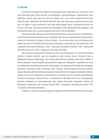 Inovações no Manejo dos Cafezais e Preparo do Café Capítulo 6 46
4 | 	SOLOS
O Café do Planalto de Vitória da Conquista são cultivados em uma área com
uma definição bem clara quanto a localização e geomorfologia e apresentam bem
definidos quanto aos tipos de solo da região com uma maior predominância dos
solos do tipo Latossolos Vermelho Amarelo, que são solos que apresentam um bom
teor de argila e que promovem uma boa estruturação para o desenvolvimento da
cultura. Contudo, são solos pobres em fertilidade, onde necessitam de calagem e de
fertilizantes para que a cultura possa promover boas produções.
Na borda oeste, apresenta os Planissolos Sódicos, divisando com o semiárido e
uma mancha de Chernossolos nas formações das serras e depressões intramontana,
entre os municípios de Iguaí e Nova Canaã. Os demais solos são de interesse de
cultivo de café no Planalto de Vitória da Conquista e se divide em três domínios: LVD
-Latossolo Vermelho Distrófico, LVA - Latossolo Vermelho Amarelo, PVD - Argisssolo
Vermelho Amarelo, PVE - Argissolo Vermelho Eutrófico.
No contexto espacial do Planalto de Vitória da Conquista, um recorte particular
remete à borda oriental, que se caracteriza pelo recorte leste, limitando com a
depressão Itabuna-Itapetinga, com cotas altimétricas variando entre 400 e 800m e
relevo bastante movimentado apresentando algumas elevações, resultante de uma
morfogênese marcada pela grande dissecação, em razão da formação da drenagem
existente, delineada pela orientação das fraturas. Denominada piemonte oriental,
observada pelo alinhamento das escarpas resultante da formação do planalto cimeiro,
recebe as chuvas orográficas, pelo fato de confrontar com os eventos atmosféricos
oriundos do oceano. Dessa forma, o ambiente se identifica com uma morfogênese
química resultante da decomposição das rochas formando espessos mantos de
alteração, compondo, daí os solos do tipo PVD - Argisssolo Vermelho Amarelo, PVE
- Argissolo Vermelho Eutrófico.
A figura 4, mostra o mapa de solos da região do Planalto de Vitória da Conquista.
 