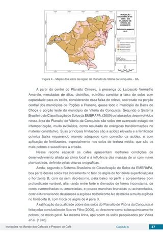 Inovações no Manejo dos Cafezais e Preparo do Café Capítulo 6 47
Figura 4 – Mapas dos solos da região do Planalto de Vitória da Conquista – BA.
A partir do centro do Planalto Cimeiro, a presença do Latossolo Vermelho
Amarelo, mesclados de álico, distrófico, eutrófico constitui a faixa de solos com
capacidade para os cafés, considerando essa faixa de relevo, sobretudo na porção
central dos municípios de Poções e Planalto, quase todo o município de Barra do
Choça e porção leste do município de Vitória da Conquista. Segundo o Sistema
Brasileiro de Classificação de Solos da EMBRAPA, (2009) os latossolos desenvolvidos
nessa área do Planalto de Vitória da Conquista são solos em avançado estágio de
intemperização, muito evoluídos, como resultado de enérgicas transformações no
material constitutivo. Suas principais limitações são a acidez elevada e a fertilidade
química baixa requerendo manejo adequado com correção da acidez, e com
aplicação de fertilizantes, especialmente nos solos de textura média, que são os
mais pobres e suscetíveis à erosão.
Nesse recorte espacial os cafés apresentam melhores condições de
desenvolvimento aliado ao clima local e à influência das massas de ar com maior
pluviosidade, definido pelas chuvas orográficas.
Ainda, segundo o Sistema Brasileiro de Classificação de Solos da EMBRAPA,
boa parte destes solos traz incremento no teor de argila do horizonte superficial para
o horizonte B, com ou sem decréscimo, para baixo no perfil e apresenta-se com
profundidade variável, alternando entre forte e drenados de forma inconstante, de
cores avermelhadas ou amareladas, e poucas manchas brunadas ou acinzentadas,
com textura variando de arenosa a argilosa no horizonte A e de média a muito argilosa
no horizonte B, com troca de argila de A para B.
A ratificação da qualidade pobre dos solos do Planalto de Vitória da Conquista é
feita pelas conclusões de Soares Filho (2000), ao descrever como solos quimicamente
pobres, de modo geral. Na mesma linha, aparecem os solos pesquisados por Vieira
et al. (1976).
 
