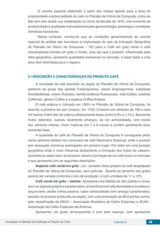 Inovações no Manejo dos Cafezais e Preparo do Café Capítulo 6 48
	 O recorte espacial elaborado a partir dos mapas aponta para a área de
produtividade e potencialidade do café no Planalto de Vitória da Conquista, como de
fato tem sido desde sua implantação no início da década de 1970, com aumento de
produtividade e qualidade marcadamente pela geomorfologia, pedologia e condições
climáticas favoráveis.
	 Nesse contexto, conclui-se que as condições geoambientais do recorte
regional de análise são favoráveis à implantação do selo de Indicação Geográfica
do Planalto de Vitória da Conquista – DO para o Café em grão verde e café
industrializado torrado em grão e moído, uma vez que o produto, influenciado pelo
meio geográfico, apresenta qualidades exclusivas no mercado, o saber fazer e uma
área bem delimitada para o registro.
5 | 	DESCRIÇÂO E CARACTERIZAÇÃO DO PRODUTO CAFÉ
A variedade de café plantado na região do Planalto de Vitória da Conquista,
pertence ao grupo das plantas Fanerógramas, classe Angíospermas, subclasse
Dicotiledôneas, ordem Rubiales, família botânica Rubiaceaes, tribo Coffea, subtribo
Coffeinae, gênero Coffea e a espécie Coffea Arabica.
O café arábica é cultivado em 100% no Planalto de Vitória da Conquista, foi
descrito a primeira fez por Linneus, em 1753. Crescem em altitudes de 700 a dois
mil metros e têm teor de cafeína relativamente baixo (entre 0,9% e 1,5%). Apresenta
frutos redondos, suaves, levemente amargos, de cor achocolatada, com crosta
lisa, perfume intenso, ficam maduras em 7 a 9 meses e contêm geralmente duas
sementes lisas.
A qualidade do café do Planalto de Vitória da Conquista é consagrada pelos
vários prêmios obtidos nos concursos de café Nacional e Estadual, onde o produto
tem alcançado inúmeras premiações em primeiro lugar. Por estar em uma posição
geográfica onde o meio influencia diretamente a formação dos frutos do cafeeiro,
somados ao saber fazer do produtor, levam a formação de um café único no mercado
e que apresenta com as seguintes descrições:
Aspecto café verde em grão - cor - azulado vítreo (próprio do café despolpado
do Planalto de Vitória da Conquista), sem película. Quanto ao tamanho dos grãos
poderá ser variada conforme o ano de produção; e com umidade de 11 a 12%.
Café verde em grão – bebida- Apresenta uma bebida de alto padrão e única,
com um aspecto próprio e característico, aroma floral com alta densidade e duradouro,
doçura leve, acidez cítrica positiva, sabor achocolatado com amargo característico;
peculiar do produto produzido na região, com uma pontuação de 80,0 pontos acima,
pela classificação da BSCA – Associação Brasileira de Cafés Especiais e ACAA -
Associação de Cafés Especiais da América.
Apresentar um gosto remanescente e com bom balanço, sem apresentar
 