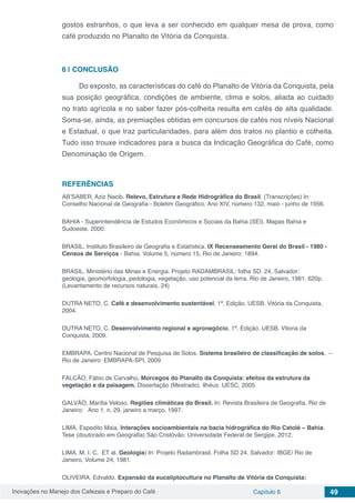 Inovações no Manejo dos Cafezais e Preparo do Café Capítulo 6 49
gostos estranhos, o que leva a ser conhecido em qualquer mesa de prova, como
café produzido no Planalto de Vitória da Conquista.
6 | 	CONCLUSÃO
Do exposto, as características do café do Planalto de Vitória da Conquista, pela
sua posição geográfica, condições de ambiente, clima e solos, aliada ao cuidado
no trato agrícola e no saber fazer pós-colheita resulta em cafés de alta qualidade.
Soma-se, ainda, as premiações obtidas em concursos de cafés nos níveis Nacional
e Estadual, o que traz particularidades, para além dos tratos no plantio e colheita.
Tudo isso trouxe indicadores para a busca da Indicação Geográfica do Café, como
Denominação de Origem.
REFERÊNCIAS
AB’SABER, Aziz Nacib. Relevo, Estrutura e Rede Hidrográfica do Brasil. (Transcrições) In:
Conselho Nacional de Geografia - Boletim Geográfico. Ano XIV, número 132, maio - junho de 1956.
BAHIA - Superintendência de Estudos Econômicos e Sociais da Bahia (SEI). Mapas Bahia e
Sudoeste. 2000.
BRASIL. Instituto Brasileiro de Geografia e Estatística. IX Recenseamento Geral do Brasil - 1980 -
Censos de Serviços - Bahia. Volume 5, número 15, Rio de Janeiro: 1894.
BRASIL. Ministério das Minas e Energia. Projeto RADAMBRASIL: folha SD. 24. Salvador:
geologia, geomorfologia, pedologia, vegetação, uso potencial da terra. Rio de Janeiro, 1981. 620p.
(Levantamento de recursos naturais, 24)
DUTRA NETO, C. Café e desenvolvimento sustentável, 1ª. Edição. UESB. Vitória da Conquista,
2004.
DUTRA NETO, C. Desenvolvimento regional e agronegócio, 1ª. Edição. UESB. Vitoria da
Conquista, 2009.
EMBRAPA. Centro Nacional de Pesquisa de Solos. Sistema brasileiro de classificação de solos. –
Rio de Janeiro: EMBRAPA-SPI, 2009
FALCÃO, Fábio de Carvalho. Morcegos do Planalto da Conquista: efeitos da estrutura da
vegetação e da paisagem. Dissertação (Mestrado). Ilhéus: UESC, 2005
GALVÃO, Marília Veloso. Regiões climáticas do Brasil. In: Revista Brasileira de Geografia. Rio de
Janeiro: Ano 1. n. 29, janeiro a março, 1997.
LIMA, Espedito Maia. Interações socioambientais na bacia hidrográfica do Rio Catolé – Bahia.
Tese (doutorado em Geografia) São Cristóvão: Universidade Federal de Sergipe, 2012.
LIMA, M. I. C. ET al. Geologia) In: Projeto Radambrasil, Folha SD 24. Salvador: IBGE/ Rio de
Janeiro, Volume 24, 1981.
OLIVEIRA, Edvaldo. Expansão da eucaliptocultura no Planalto de Vitória da Conquista:
 