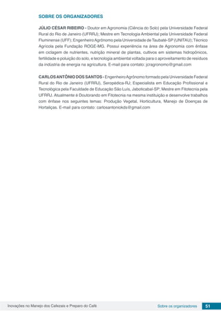 Inovações no Manejo dos Cafezais e Preparo do Café 51Sobre os organizadores
SOBRE OS ORGANIZADORES
JÚLIO CÉSAR RIBEIRO - Doutor em Agronomia (Ciência do Solo) pela Universidade Federal
Rural do Rio de Janeiro (UFRRJ); Mestre em Tecnologia Ambiental pela Universidade Federal
Fluminense (UFF); EngenheiroAgrônomo pela Universidade de Taubaté-SP (UNITAU); Técnico
Agrícola pela Fundação ROGE-MG. Possui experiência na área de Agronomia com ênfase
em ciclagem de nutrientes, nutrição mineral de plantas, cultivos em sistemas hidropônicos,
fertilidade e poluição do solo, e tecnologia ambiental voltada para o aproveitamento de resíduos
da indústria de energia na agricultura. E-mail para contato: jcragronomo@gmail.com
CARLOSANTÔNIODOSSANTOS-EngenheiroAgrônomoformadopelaUniversidadeFederal
Rural do Rio de Janeiro (UFRRJ), Seropédica-RJ; Especialista em Educação Profissional e
Tecnológica pela Faculdade de Educação São Luís, Jaboticabal-SP; Mestre em Fitotecnia pela
UFRRJ. Atualmente é Doutorando em Fitotecnia na mesma instituição e desenvolve trabalhos
com ênfase nos seguintes temas: Produção Vegetal, Horticultura, Manejo de Doenças de
Hortaliças. E-mail para contato: carlosantoniokds@gmail.com
 