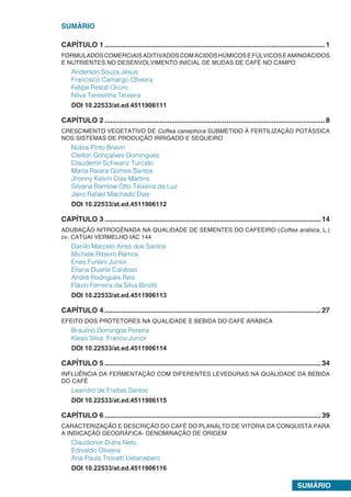 SUMÁRIO
SUMÁRIO
CAPÍTULO 1.................................................................................................................1
FORMULADOSCOMERCIAISADITIVADOSCOMÁCIDOSHÚMICOSEFÚLVICOSEAMINOÁCIDOS
E NUTRIENTES NO DESENVOLVIMENTO INICIAL DE MUDAS DE CAFÉ NO CAMPO
Anderson Souza Jesus
Francisco Camargo Oliveira
Felipe Pesoti Orcini
Nilva Teresinha Teixeira
DOI 10.22533/at.ed.4511906111
CAPÍTULO 2.................................................................................................................8
CRESCIMENTO VEGETATIVO DE Coffea canephora SUBMETIDO À FERTILIZAÇÃO POTÁSSICA
NOS SISTEMAS DE PRODUÇÃO IRRIGADO E SEQUEIRO
Núbia Pinto Bravin
Cleiton Gonçalves Domingues
Claudemir Schwanz Turcato
Marta Raiara Gomes Santos
Jhonny Kelvin Dias Martins
Silvana Ramlow Otto Teixeira da Luz
Jairo Rafael Machado Dias
DOI 10.22533/at.ed.4511906112
CAPÍTULO 3...............................................................................................................14
ADUBAÇÂO NITROGÊNADA NA QUALIDADE DE SEMENTES DO CAFEEIRO (Coffea arabica, L.)
cv. CATUAI VERMELHO IAC 144
Danilo Marcelo Aires dos Santos
Michele Ribeiro Ramos
Enes Furlani Júnior
Eliana Duarte Cardoso
André Rodrigues Reis
Flávio Ferreira da Silva Binotti
DOI 10.22533/at.ed.4511906113
CAPÍTULO 4...............................................................................................................27
EFEITO DOS PROTETORES NA QUALIDADE E BEBIDA DO CAFÉ ARÁBICA
Braulino Domingos Pereira
Kleso Silva Franco Junior
DOI 10.22533/at.ed.4511906114
CAPÍTULO 5...............................................................................................................34
INFLUÊNCIA DA FERMENTAÇÃO COM DIFERENTES LEVEDURAS NA QUALIDADE DA BEBIDA
DO CAFÉ
Leandro de Freitas Santos
DOI 10.22533/at.ed.4511906115
CAPÍTULO 6...............................................................................................................39
CARACTERIZAÇÃO E DESCRIÇÃO DO CAFÉ DO PLANALTO DE VITORIA DA CONQUISTA PARA
A INDICAÇÃO GEOGRÁFICA- DENOMINAÇÃO DE ORIGEM
Claudionor Dutra Neto
Edivaldo Oliveira
Ana Paula Trovatti Uetanabaro
DOI 10.22533/at.ed.4511906116
 