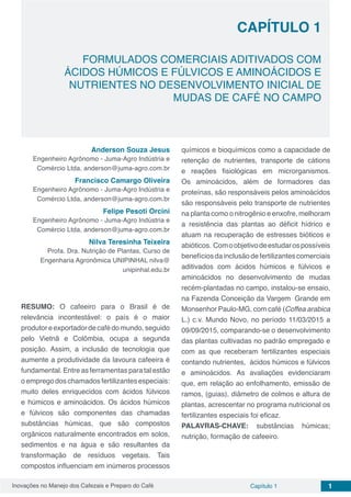 Inovações no Manejo dos Cafezais e Preparo do Café Capítulo 1 1
FORMULADOS COMERCIAIS ADITIVADOS COM
ÁCIDOS HÚMICOS E FÚLVICOS E AMINOÁCIDOS E
NUTRIENTES NO DESENVOLVIMENTO INICIAL DE
MUDAS DE CAFÉ NO CAMPO
CAPÍTULO 1
Anderson Souza Jesus
Engenheiro Agrônomo - Juma-Agro Indústria e
Comércio Ltda, anderson@juma-agro.com.br
Francisco Camargo Oliveira
Engenheiro Agrônomo - Juma-Agro Indústria e
Comércio Ltda, anderson@juma-agro.com.br
Felipe Pesoti Orcini
Engenheiro Agrônomo - Juma-Agro Indústria e
Comércio Ltda, anderson@juma-agro.com.br
Nilva Teresinha Teixeira
Profa. Dra. Nutrição de Plantas, Curso de
Engenharia Agronômica UNIPINHAL nilva@
unipinhal.edu.br
RESUMO: O cafeeiro para o Brasil é de
relevância incontestável: o país é o maior
produtoreexportadordecafédomundo,seguido
pelo Vietnã e Colômbia, ocupa a segunda
posição. Assim, a inclusão de tecnologia que
aumente a produtividade da lavoura cafeeira é
fundamental. Entre as ferramentas para tal estão
o emprego dos chamados fertilizantes especiais:
muito deles enriquecidos com ácidos fúlvicos
e húmicos e aminoácidos. Os ácidos húmicos
e fúlvicos são componentes das chamadas
substâncias húmicas, que são compostos
orgânicos naturalmente encontrados em solos,
sedimentos e na água e são resultantes da
transformação de resíduos vegetais. Tais
compostos influenciam em inúmeros processos
químicos e bioquímicos como a capacidade de
retenção de nutrientes, transporte de cátions
e reações fisiológicas em microrganismos.
Os aminoácidos, além de formadores das
proteínas, são responsáveis pelos aminoácidos
são responsáveis pelo transporte de nutrientes
na planta como o nitrogênio e enxofre, melhoram
a resistência das plantas ao déficit hídrico e
atuam na recuperação de estresses bióticos e
abióticos. Comoobjetivodeestudarospossíveis
benefíciosdainclusãodefertilizantescomerciais
aditivados com ácidos húmicos e fúlvicos e
aminoácidos no desenvolvimento de mudas
recém-plantadas no campo, instalou-se ensaio,
na Fazenda Conceição da Vargem Grande em
Monsenhor Paulo-MG, com café (Coffea arabica
L.) c.v. Mundo Novo, no período 11/03/2015 a
09/09/2015, comparando-se o desenvolvimento
das plantas cultivadas no padrão empregado e
com as que receberam fertilizantes especiais
contando nutrientes, ácidos húmicos e fúlvicos
e aminoácidos. As avaliações evidenciaram
que, em relação ao enfolhamento, emissão de
ramos, (guias), diâmetro de colmos e altura de
plantas, acrescentar no programa nutricional os
fertilizantes especiais foi eficaz.
PALAVRAS-CHAVE: substâncias húmicas;
nutrição, formação de cafeeiro.
 