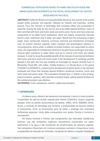 Inovações no Manejo dos Cafezais e Preparo do Café Capítulo 1 2
COMMERCIAL FERTILIZERS ADDED TO HUMIC AND FULVIC ACIDS AND
AMINO ACIDS AND NUTRIENTS IN THE INITIAL DEVELOPMENT OF COFFEE
SEEDLINGS IN THE FIELD
ABSTRACT: Coffee for Brazil is of unquestionable relevance: the country is the world’s
largest coffee producer and exporter, followed by Vietnam and Colombia, ranking
second. Thus, the inclusion of technology that increases coffee crop productivity is
essential. Among the tools for this are the use of so-called special fertilizers: many of
them enriched with fulvic and humic acids and amino acids. Humic and fulvic acids are
components of so-called humic substances, which are organic compounds naturally
found in soils, sediments and in water and water. Result from the processing of plant
waste. Such compounds influence numerous chemical and biochemical processes
such as nutrient retention capacity, cation transport and physiological reactions in
microorganisms. Amino acids, in addition to protein builders, are responsible for amino
acids, are responsible for transporting nutrients in the plant such as nitrogen and sulfur,
improve plant resistance to water deficit and act to recover from biotic and abiotic
stresses. In order to study the possible benefits of the inclusion of commercial fertilizers
with humic and fulvic acids and amino acids in the development of seedlings recently
planted in the field, this trial was installed at Conceição da Vargem Grande Farm in
Monsenhor Paulo-MG, with coffee. (Coffea Arabica L.) cv Mundo Novo, in the period
11/03/2015 to 09/09/2015, comparing the development of plants grown in the standard
employed and those that received special fertilizers containing nutrients, humic and
fulvic acids and amino acids. The evaluations showed that, in relation to the winding,
branch emission, (guides), stem diameter and plant height, adding special fertilizers to
the nutritional program was effective.
KEYWORDS: humic substances; nutrition, coffee tree formation
1 | 	INTRODUÇÃO
O cafeeiro para o Brasil é de relevância incontestável: o país é o maior produtor
e exportador de café do mundo, seguido pelo Vietnã e Colômbia, ocupa a segunda
posição, entre os países consumidores da bebida. (ABIC, 2019; AQUINO, 2019).
Assim, a inclusão de tecnologia que aumente a produtividade da lavoura cafeeira
é fundamental. Entre as ferramentas para tal estão o emprego dos chamados
fertilizantes especiais: muito deles enriquecidos com ácidos fúlvicos e húmicos e
aminoácidos.
Os ácidos húmicos e fúlvicos são componentes das chamadas substâncias
húmicas, que são compostos orgânicos naturalmente encontrados em solos,
sedimentos e na água e são resultantes da transformação de resíduos vegetais.
Tais compostos influenciam em inúmeros processos químicos e bioquímicos como
a capacidade de retenção de nutrientes, transporte de cátions e reações fisiológicas
 