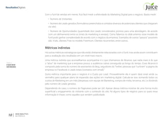 Parte II
OQUEDEVE
SERMEDIDO
10 WEB ANALYTICS
NA PRÁTICA
Com o funil de vendas em mente, fica fácil medir a efetividade do Marketing Digital para o negócio. Basta medir:
•	 Número de Visitantes;
•	 Número de Leads gerados (formulários preenchidos e contatos diversos de potenciais clientes que chegaram
via site)
•	 Número de Oportunidades (quantidade dos Leads considerados prontos para uma abordagem, de acordo
com um alinhamento entre os times de marketing e vendas). Como falamos no slide anterior, esse modelo de
funil pode ganhar complexidade de acordo com o negócio da empresa. Exemplos de outros “passos” possíveis
são: trials, clientes Free no modelo Freemium, Clientes recorrentes, entre outros.
Métricas indiretas
Há outras métricas estratégicas que não estão diretamente relacionadas com o funil, mas ainda assim contribuem
para a avaliação dos resultados em um nível mais macro.
Uma métrica indireta que aconselhamos acompanhar é o que chamamos de Alcance, que nada mais é do que
o “ativo” de marketing que a empresa possui, a audiência cativa conseguida ao longo do tempo. Esse Alcance é
composto pela soma do número de assinantes do blog, seguidores do Twitter, pessoas que “curtiram” a página da
empresa no Facebook e Leads totais (contatos com email).”
Outra métrica importante para o negócio é o Custo por Lead. Provavelmente ela é quem dará sinal verde ou
vermelho para qualquer plano de expansão das ações em marketing digital. Calcula-se isso somando todos os
custos de Marketing em um mês (despesas com equipe de Marketing, compra de mídia, terceiros, etc.) e dividindo
pelo número de Leads gerados.
Dependendo do caso, o número de Pageviews pode ser útil. Apesar dessa métrica mostrar de uma forma muito
superficial o engajamento do visitante com o conteúdo do site, há alguns tipos de negócio para os quais essa
informação é chave, como aqueles que vendem publicidade.
 