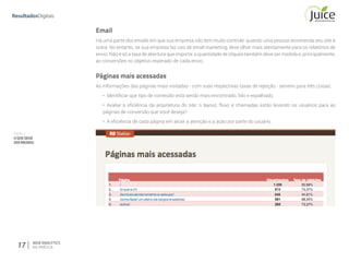 Parte II
OQUEDEVE
SERMEDIDO
17 WEB ANALYTICS
NA PRÁTICA
Email
Há uma parte dos emails em que sua empresa não tem muito controle: quando uma pessoa recomenda seu site à
outra. No entanto, se sua empresa faz uso de email marketing, deve olhar mais atentamente para os relatórios de
envio. Não é só a taxa de abertura que importa: a quantidade de cliques também deve ser medida e, principalmente,
as conversões no objetivo esperado de cada envio.
Páginas mais acessadas
As informações das páginas mais visitadas - com suas respectivas taxas de rejeição - servem para três coisas:
•	 Identificar que tipo de conteúdo está sendo mais encontrado, lido e espalhado;
•	 Avaliar a eficiência da arquitetura do site: o layout, fluxo e chamadas estão levando os usuários para as
páginas de conversão que você deseja?
•	 A eficiência de cada página em atrair a atenção e a ação por parte do usuário.
 