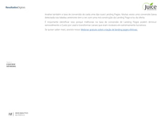 Parte II
OQUEDEVE
SERMEDIDO
18 WEB ANALYTICS
NA PRÁTICA
Analise também a taxa de conversão de cada uma das suas Landing Pages. Muitas vezes uma conversão baixa
detectada nas tabelas anteriores tem a ver com uma má construção da Landing Page e/ou da oferta.
É importante identificar isso porque melhorias na taxa de conversão de Landing Pages podem diminuir
sensivelmente o Custo por Lead e transformar canais que eram inviáveis em extremamente lucrativos.
Se quiser saber mais, assista nosso Webinar gratuito sobre criação de landing pages efetivas.
 