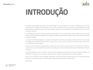 2 WEB ANALYTICS
NA PRÁTICA
O lendário comerciante americano John Wanamaker tem uma frase que se tornou muitofamosa e até hoje
circula entre os profissionais de marketing: “Eu sei que metade do dinheiro que gasto em publicidade está sendo
desperdiçado, o problema é que não sei qual metade”. Apesar do tom de piada, é uma realidade comum em muitas
empresas até hoje.
A publicidade tradicional costuma apresentar dificuldades em sua mensuração: é difícil saber quantas pessoas
foram impactadas pela propaganda e principalmente quanto cada canal de mídia de fato contribuiu para a geração
de Leads e Vendas.
Já no caso do Marketing Digital, a vantagem é indiscutível. É possível, por exemplo, saber exatamente qual a fonte
de tráfego mais eficiente, entender onde o usuário clicou, em que passo do funil de vendas ele parou, entre mais
uma infinidade de informações.
Dessa forma sua empresa pode identificar as ações de maior retorno para aumentar o investimento nas mesmas,
ao passo em que as menos efetivas podem ser corrigidas ou mesmo cortadas, eliminando o desperdício de tempo
e dinheiro.
O grande problema é que são tantos números, tantas opções de métricas, que diversos negócios acabam se
perdendo e não sabem como analisar adequadamente o próprio desempenho em marketing digital.
Esse é o nosso desafio com este eBook: apresentar quais são as métricas ideais para que sua empresa consiga
mensurar o retorno das ações e identifique as melhores oportunidades de investimento.
Boa leitura!
INTRODUÇÃO
 