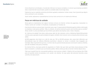 Parte III
ERROSMAIS
COMUNSEM
MÉTRICAS
20 WEB ANALYTICS
NA PRÁTICA
Como dissemos na introdução, o mundo das métricas é um pouco complexo e é comum que empresas acreditem
estar cumprindo bem essa função, quando na verdade estão muito longe disso.
Esperamos que os capítulos anteriores já tenham ajudado a esclarecer muitas coisas, mas é possível que alguns
erros continuem a ser cometidos.
Assim sendo, separamos e apresentamos os erros mais comuns em um sistema de métricas.
Focar em métricas de vaidade
Muita gente se impressiona com alguns números comuns na Internet: número de pageviews, impressões no
Twitter, número de ”curtidas” no Facebook, visualizações no Youtube, etc.
Esse tipo de métrica costuma fazer muito bem para o ego. O responsável de Marketing ganha crédito e admiração
na empresa e tudo parece perfeito. Falta, no entanto, um ponto essencial: quanto isso contribui para as vendas?
Afinal, vender é a única atividade que traz dinheiro para dentro da empresa, todo o resto é despesa.
As “métricas de vaidade” não dizem nada porque, além de não indicarem como o Marketing Digital efetivamente
contribui para a geração de oportunidades de negócio, também não mostram como a empresa deve otimizar suas
ações.
60.000 pageviews não dizem se o site foi visto por 100 ou 60.000 pessoas, dois casos bem diferentes que
demandariam tipos de melhoria diferentes (aumentar o alcance vs. tornar o conteúdo mais engajador, por
exemplo). Mais importante do que isso, o número não diz quantas dessas pessoas se tornaram Leads ou Clientes,
que são resultados reais para a empresa.
Da mesma forma, uma base grande de seguidores no Twitter não quer dizer que todas essas pessoas de fato
leiam e acessem o conteúdo que sua empresa publica. Menos ainda que elas se tornam clientes depois disso.
Claro que no geral é bom ter uma grande audiência, mas é preciso cuidado. O objetivo da sua empresa não é falar
para um grande número de pessoas e sim vender e ter clientes. Se suas ações não estiverem levando a esse
caminho, de nada servem.
 