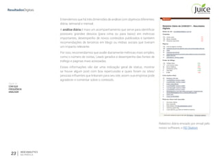Parte IV
COMQUE
FREQUÊNCIA
ANALISAR
23 WEB ANALYTICS
NA PRÁTICA
Entendemos que há três dimensões de análise com objetivos diferentes:
diária, semanal e mensal.
A análise diária é mais um acompanhamento que serve para identificar
possíveis grandes desvios (para cima ou para baixo) em métricas
importantes, desempenho de novos conteúdos publicados e também
recomendações de terceiros em blogs ou mídias sociais que tiveram
um impacto relevante. 
Por isso, recomendamos que avalie diariamente métricas mais simples,
como o número de visitas, Leads gerados e desempenho das fontes de
tráfego e páginas mais acessadas. 
Essas informações vão dar uma indicação geral  de status, mostrar
se houve algum  post com boa repercussão e quais foram os sites/
pessoas inﬂuentes que linkaram para seu site, assim sua empresa pode
agradecer e comentar sobre o conteúdo. 
Relatório diário enviado por email pelo
nosso software, o RD Station
 
