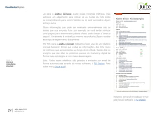 Parte IV
COMQUE
FREQUÊNCIA
ANALISAR
24 WEB ANALYTICS
NA PRÁTICA
Já para a análise semanal,  avalie essas mesmas métricas, mas
adicione um julgamento  para indicar se as metas do mês estão
se  encaminhando para serem batidas ou se será  necessário algum
esforço extra.  
Outra informação que pode ser analisada semanalmente são os
testes que sua empresa ﬁzer: por exemplo, se você tentar otimizar
uma página para determinada palavra chave, pode checar o “antes e
depois”. Geralmente é inviável (ou mesmo inconclusivo) fazer e avaliar
esse tipo de experimento diariamente.
Por ﬁm, para a análise mensal, indicamos fazer uso de um relatório
mensal bastante denso que inclua as informações dos três níveis
de métricas que apresentamos ao longo deste eBook. Sairão dele os
insights que vão ditar os  próximos passos do marketing digital de
forma mais estratégica e com maior alavancagem.  
(obs. Todos esses relatórios são gerados e enviados por email de
forma automatizada  através do nosso software, o RD Station. Para
saber mais, clique aqui)
Relatório semanal enviado por email
pelo nosso software, o RD Station
 