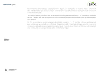 26 WEB ANALYTICS
NA PRÁTICA
Parte V
QUEMDEVE
ANALISAR
Recomendamos fortemente que sua empresa tenha alguém para acompanhar os relatórios diário e semanais. A
ideia deles é certificar que as coisas estejam correndo bem e isso só faz sentido se acompanhado de perto e com
a frequência adequada.
Já o relatório mensal, completo, deve ser acompanhado pelo gerente de marketing e os funcionários envolvidos
na área. É a partir dele que se diagnosticam oportunidades e planejam-se os testes e ações de melhoria para o
mês seguinte.
Por fim, recomendamos recortar uma parte do relatório mensal ( o 1º e 2º nível das métricas que indicamos)
para que isso seja apresentado para a diretoria. Essa apresentação é importante para que as outras áreas, como
vendas e operações, se preparem para receber a demanda. É a partir desse relatório também que a diretoria dará
sinal verde ou não para a expansão das ações em Marketing Digital.
 