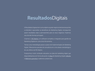 28 WEB ANALYTICS
NA PRÁTICA
AResultadosDigitaistemcomoobjetivoajudarnegóciosdediversosportes
a entender e aproveitar os benefícios do Marketing Digital, conseguindo
assim resultados reais e permanentes para os seus negócios. Fazemos
isso de três formas principais:
Criamos o RD Station, um software completo e integrado para gestão de
Marketing Digital em uma única ferramenta.
Temos uma metodologia passo a passo de implementação de Marketing
Digital. Oferecemos pacotes de consultoria em cima desta metodologia e
do uso efetivo do RD Station.
Produzimos muito conteúdo educativo na área de marketing digial, que
disponibilizamos em forma de posts no blog de Marketing Digital, eBooks
e Webinars gratuitos e palestras presenciais.
 