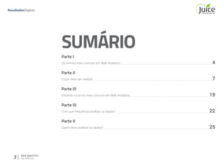 3 WEB ANALYTICS
NA PRÁTICA
SUMÁRIO	
Parte I	
Os termos mais comuns em Web Analytics	 4
Parte II	
O que deve ser medido	 7
Parte III	
Evitando os erros mais comuns em Web Analytics	 19
Parte IV	
Com que frequência analisar os dados?	 22
Parte V	
Quem deve analisar os dados?	 25
 