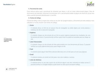 Parte I
OSTERMOSMAIS
COMUNSEMWEB
ANALYTICS
6 WEB ANALYTICS
NA PRÁTICA
5.	Percentual de saída
Essa métrica indica qual o percentual de visitantes que deixou o site ao visitar determinada página. Sites de
ecommerce, por exemplo, costumam se preocupar com o percentual de saída na página de check-out, já que isso
indica quantas pessoas abandonaram o carrinho.
6.	Fontes de tráfego
A fonte de tráfego indica a origem das visitas ao seu site. No Google Analytics, a ferramenta de web analytics mais
utilizada no mundo, existem seis fontes de tráfego:
§§ Direta
O visitante clicou no link de um arquivo fora do navegador ou então digitou por conta própria o
endereço do site na barra de navegação.
§§ Orgânica
O visitante chegou ao site através de um link na parte orgânica (gratuita) dos resultados de uma
ferramenta de busca. É possível ainda verificar quais foram as palavras buscadas para se chegar ao
site.
§§ Links Patrocinados
O visitante chegou ao site através de links patrocinados em uma ferramenta de busca. É possível
verificar por quais palavras ele buscou para chegar ao site.
§§ Feed
O visitante assina algum feed RSS e através dele clicou em um link para uma de suas páginas.
§§ Email
O visitante recebeu um email com link para o seu site e realizou o acesso.
§§ Links de referênca
O visitante entrou no seu site a partir de um link em algum outo site, incluindo as mídias sociais. É
possível verificar no Google Analytics quais foram os sites que te enviaram tráfego.
 