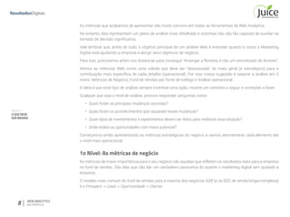 Parte II
OQUEDEVE
SERMEDIDO
8 WEB ANALYTICS
NA PRÁTICA
As métricas que acabamos de apresentar são muito comuns em todas as ferramentas de Web Analytics.
No entanto, elas representam um plano de análise mais detalhado e sozinhas não são tão capazes de auxiliar na
tomada de decisão significativa.
Vale lembrar que, antes de tudo, o objetivo principal de um análise Web é entender quanto e como o Marketing
Digital está ajudando a empresa a atingir seus objetivos de negócio.
Para isso, precisamos antes nos distanciar para conseguir “enxergar a floresta, e não um amontoado de árvores”.
Vemos as métricas Web como uma cebola que deve ser “descascada” do mais geral (e estratégico) para a
contribuição mais específica de cada detalhe (operacional). Por isso nossa sugestão é separar a análise em 3
níveis: Métricas de Negócio, Funil de Vendas por fonte de tráfego e Análise operacional.
A ideia é que esse tipo de análise sempre incentive uma ação, mostre um caminho a seguir e correções a fazer.
Qualquer que seja o nível de análise, procure responder perguntas como:
•	 Quais foram as principais mudanças ocorridas?
•	 Quais foram os acontecimentos que causaram essas mudanças?
•	 Quais tipos de investimentos e experimentos devem ser feitos para melhorar essa situação?
•	 Onde estãos as oportunidades com maior potencial?
Começamos então apresentando as métricas estratégicas do negócio e vamos desmembrar cada elemento até
o nível mais operacional.
1o Nível: As métricas de negócio
As métricas de maior importância para o seu negócio são aquelas que refletem os resultados reais para a empresa
no funil de vendas. São elas que vão dar um verdadeiro panorama do quanto o marketing digital tem ajudado a
empresa.
O modelo mais comum do funil de vendas para a maioria dos negócios B2B (e os B2C de venda longa/complexa)
é o Prospect -> Lead -> Oportunidade -> Cliente.
 