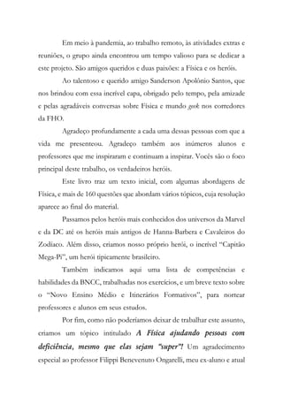 Em meio à pandemia, ao trabalho remoto, às atividades extras e
reuniões, o grupo ainda encontrou um tempo valioso para se dedicar a
este projeto. São amigos queridos e duas paixões: a Física e os heróis.
Ao talentoso e querido amigo Sanderson Apolônio Santos, que
nos brindou com essa incrível capa, obrigado pelo tempo, pela amizade
e pelas agradáveis conversas sobre Física e mundo geek nos corredores
da FHO.
Agradeço profundamente a cada uma dessas pessoas com que a
vida me presenteou. Agradeço também aos inúmeros alunos e
professores que me inspiraram e continuam a inspirar. Vocês são o foco
principal deste trabalho, os verdadeiros heróis.
Este livro traz um texto inicial, com algumas abordagens de
Física, e mais de 160 questões que abordam vários tópicos, cuja resolução
aparece ao final do material.
Passamos pelos heróis mais conhecidos dos universos da Marvel
e da DC até os heróis mais antigos de Hanna-Barbera e Cavaleiros do
Zodíaco. Além disso, criamos nosso próprio herói, o incrível “Capitão
Mega-Pi”, um herói tipicamente brasileiro.
Também indicamos aqui uma lista de competências e
habilidades da BNCC, trabalhadas nos exercícios, e um breve texto sobre
o “Novo Ensino Médio e Itinerários Formativos”, para nortear
professores e alunos em seus estudos.
Por fim, como não poderíamos deixar de trabalhar este assunto,
criamos um tópico intitulado A Física ajudando pessoas com
deficiência, mesmo que elas sejam “super”! Um agradecimento
especial ao professor Filippi Benevenuto Ongarelli, meu ex-aluno e atual
 