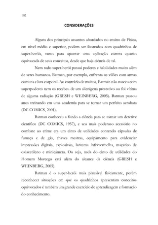 102 100
CONSIDERAÇÕES
Alguns dos principais assuntos abordados no ensino de Física,
em nível médio e superior, podem ser ilustrados com quadrinhos de
super-heróis, tanto para apontar uma aplicação correta quanto
equivocada de seus conceitos, desde que haja ciência de tal.
Nem todo super-herói possui poderes e habilidades muito além
de seres humanos. Batman, por exemplo, enfrenta os vilões com armas
comuns e luta corporal. Ao contrário de muitos, Batman não nasceu com
superpoderes nem os recebeu de um alienígena prestativo ou foi vítima
de alguma radiação (GRESH e WEINBERG, 2005). Batman passou
anos treinando em uma academia para se tornar um perfeito acrobata
(DC COMICS, 2001).
Batman conheceu a fundo a ciência para se tornar um detetive
científico (DC COMICS, 1957), e seu mais poderoso acessório no
combate ao crime era um cinto de utilidades contendo cápsulas de
fumaça e de gás, chaves mestras, equipamento para evidenciar
impressões digitais, explosivos, lanterna infravermelha, maçarico de
oxiacetileno e minicâmera. Ou seja, nada do cinto de utilidades do
Homem Morcego está além do alcance da ciência (GRESH e
WEINBERG, 2005).
Batman é o super-herói mais plausível fisicamente, porém
reconhecer situações em que os quadrinhos apresentam conceitos
equivocados é também um grande exercício de aprendizagem e formação
do conhecimento.
 