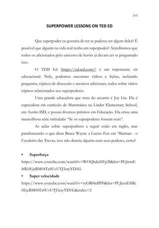 103
101
SUPERPOWER LESSONS ON TED ED
Que superpoder eu gostaria de ter se pudesse ter algum deles? É
possível que alguém na vida real tenha um superpoder? Acreditamos que
todos os aficionados pelo universo de heróis já devam ter se perguntado
isso.
O TED Ed (https://ed.ted.com/) é um importante site
educacional. Nele, podemos encontrar vídeos e lições, incluindo
perguntas, tópicos de discussão e recursos adicionais, todos sobre vários
tópicos relacionados aos superpoderes.
Uma grande educadora que trata do assunto é Joy Lin. Ela é
especialista em currículo de Matemática na Linder Elementary School,
em Austin ISD, e possui diversos prêmios em Educação. Ela criou uma
maravilhosa série intitulada: “Se os superpoderes fossem reais”.
As aulas sobre superpoderes a seguir estão em inglês, mas
parafraseando o que disse Bruce Wayne a Lucius Fox em “Batman - o
Cavaleiro das Trevas, isso não deteria alguém com seus poderes, certo?
• Superforça
https://www.youtube.com/watch?v=WOQhduHFp2I&list=PLJicmE
8fK0EjcBM04Tz0UvUTJ3utyYD1G
• Super velocidade
https://www.youtube.com/watch?v=ryGR06dlPf0&list=PLJicmE8fK
0EjcBM04Tz0UvUTJ3utyYD1G&index=2
 