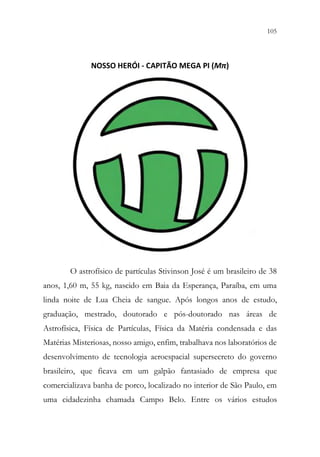105
103
NOSSO HERÓI - CAPITÃO MEGA PI (Mπ)
O astrofísico de partículas Stivinson José é um brasileiro de 38
anos, 1,60 m, 55 kg, nascido em Baia da Esperança, Paraíba, em uma
linda noite de Lua Cheia de sangue. Após longos anos de estudo,
graduação, mestrado, doutorado e pós-doutorado nas áreas de
Astrofísica, Física de Partículas, Física da Matéria condensada e das
Matérias Misteriosas, nosso amigo, enfim, trabalhava nos laboratórios de
desenvolvimento de tecnologia aeroespacial supersecreto do governo
brasileiro, que ficava em um galpão fantasiado de empresa que
comercializava banha de porco, localizado no interior de São Paulo, em
uma cidadezinha chamada Campo Belo. Entre os vários estudos
 
