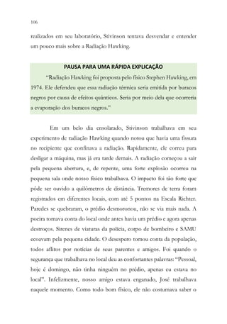 106 104
realizados em seu laboratório, Stivinson tentava desvendar e entender
um pouco mais sobre a Radiação Hawking.
PAUSA PARA UMA RÁPIDA EXPLICAÇÃO
“Radiação Hawking foi proposta pelo físico Stephen Hawking, em
1974. Ele defendeu que essa radiação térmica seria emitida por buracos
negros por causa de efeitos quânticos. Seria por meio dela que ocorreria
a evaporação dos buracos negros.”
Em um belo dia ensolarado, Stivinson trabalhava em seu
experimento de radiação Hawking quando notou que havia uma fissura
no recipiente que confinava a radiação. Rapidamente, ele correu para
desligar a máquina, mas já era tarde demais. A radiação começou a sair
pela pequena abertura, e, de repente, uma forte explosão ocorreu na
pequena sala onde nosso físico trabalhava. O impacto foi tão forte que
pôde ser ouvido a quilômetros de distância. Tremores de terra foram
registrados em diferentes locais, com até 5 pontos na Escala Richter.
Paredes se quebraram, o prédio desmoronou, não se via mais nada. A
poeira tomava conta do local onde antes havia um prédio e agora apenas
destroços. Sirenes de viaturas da polícia, corpo de bombeiro e SAMU
ecoavam pela pequena cidade. O desespero tomou conta da população,
todos aflitos por notícias de seus parentes e amigos. Foi quando o
segurança que trabalhava no local deu as confortantes palavras: “Pessoal,
hoje é domingo, não tinha ninguém no prédio, apenas eu estava no
local”. Infelizmente, nosso amigo estava enganado, José trabalhava
naquele momento. Como todo bom físico, ele não costumava saber o
 
