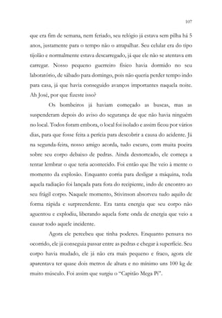 107
105
que era fim de semana, nem feriado, seu relógio já estava sem pilha há 5
anos, justamente para o tempo não o atrapalhar. Seu celular era do tipo
tijolão e normalmente estava descarregado, já que ele não se atentava em
carregar. Nosso pequeno guerreiro físico havia dormido no seu
laboratório, de sábado para domingo, pois não queria perder tempo indo
para casa, já que havia conseguido avanços importantes naquela noite.
Ah José, por que fizeste isso?
Os bombeiros já haviam começado as buscas, mas as
suspenderam depois do aviso do segurança de que não havia ninguém
no local. Todos foram embora, o local foi isolado e assim ficou por vários
dias, para que fosse feita a perícia para descobrir a causa do acidente. Já
na segunda-feira, nosso amigo acorda, tudo escuro, com muita poeira
sobre seu corpo debaixo de pedras. Ainda desnorteado, ele começa a
tentar lembrar o que teria acontecido. Foi então que lhe veio à mente o
momento da explosão. Enquanto corria para desligar a máquina, toda
aquela radiação foi lançada para fora do recipiente, indo de encontro ao
seu frágil corpo. Naquele momento, Stivinson absorveu tudo aquilo de
forma rápida e surpreendente. Era tanta energia que seu corpo não
aguentou e explodiu, liberando aquela forte onda de energia que veio a
causar todo aquele incidente.
Agora ele percebeu que tinha poderes. Enquanto pensava no
ocorrido, ele já conseguia passar entre as pedras e chegar à superfície. Seu
corpo havia mudado, ele já não era mais pequeno e fraco, agora ele
aparentava ter quase dois metros de altura e no mínimo uns 100 kg de
muito músculo. Foi assim que surgiu o “Capitão Mega Pi”.
 