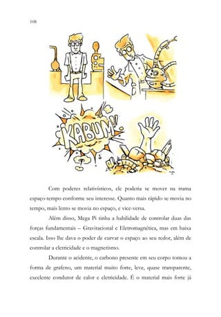 108 106
Com poderes relativísticos, ele poderia se mover na trama
espaço-tempo conforme seu interesse. Quanto mais rápido se movia no
tempo, mais lento se movia no espaço, e vice-versa.
Além disso, Mega Pi tinha a habilidade de controlar duas das
forças fundamentais – Gravitacional e Eletromagnética, mas em baixa
escala. Isso lhe dava o poder de curvar o espaço ao seu redor, além de
controlar a eletricidade e o magnetismo.
Durante o acidente, o carbono presente em seu corpo tomou a
forma de grafeno, um material muito forte, leve, quase transparente,
excelente condutor de calor e eletricidade. É o material mais forte já
 