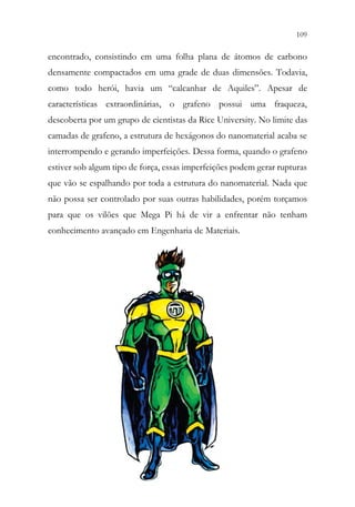 109
107
encontrado, consistindo em uma folha plana de átomos de carbono
densamente compactados em uma grade de duas dimensões. Todavia,
como todo herói, havia um “calcanhar de Aquiles”. Apesar de
características extraordinárias, o grafeno possui uma fraqueza,
descoberta por um grupo de cientistas da Rice University. No limite das
camadas de grafeno, a estrutura de hexágonos do nanomaterial acaba se
interrompendo e gerando imperfeições. Dessa forma, quando o grafeno
estiver sob algum tipo de força, essas imperfeições podem gerar rupturas
que vão se espalhando por toda a estrutura do nanomaterial. Nada que
não possa ser controlado por suas outras habilidades, porém torçamos
para que os vilões que Mega Pi há de vir a enfrentar não tenham
conhecimento avançado em Engenharia de Materiais.
 