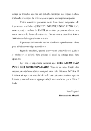 colega de trabalho, que faz um trabalho fantástico no Espaço Maker,
incluindo protótipos de próteses, o que gerou esse capítulo especial.
Vários exercícios presentes neste livro foram adaptações de
importantes vestibulares (FUVEST, UNICAMP, UNESP, UFMG, UnB,
entre outros) e também do ENEM, de modo a preparar os alunos para
esses exames de forma descontraída. Outros tantos exercícios foram
100% fruto da imaginação dos autores.
Espero que este material motive estudantes e professores a olhar
para a Física como algo maravilhoso.
Segundo um aluno, que me escreveu em uma avaliação, quando
o professor se esforça para ensinar, o aluno se esforça mais para
aprender.
Por fim, é importante ressaltar que ESTE LIVRO NÃO
PODE SER COMERCIALIZADO. Trata-se de uma doação dos
autores para ajudar os alunos a adquirir uma visão diferente da Física. O
intuito é de que este material sirva de base para os estudos e que os
leitores possam descobrir algo que nós já sabemos bem: que a Física é
linda!
Boa Viagem!
Huemerson Maceti
 