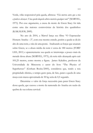 113
111
Verde, vilão responsável pela queda, afirmou: “Ela morreu antes que a teia
a pudesse alcançar. Uma queda daquela altura mataria qualquer um!” (MARVEL,
1973). Por esse argumento, a causa da morte de Gwen Stacy foi tida
como uma das maiores controvérsias da história dos quadrinhos
(KAKALIOS, 2009).
No ano de 2014, a Marvel lança seu filme “O Espetacular
Homem Aranha – 2”, com esse mesmo enredo, porém a queda se dá do
alto de uma torre, e não de uma ponte. Analisando as forças que atuaram
sobre Gwen, se a altura média da torre é cerca de 180 metros (FORT
LEE, 2011) e aparentemente sua queda se interrompe a pouco mais da
metade dessa altura (MARVEL, 1973), ela teria sido alcançada após cair
101,25 metros, como mostra a figura. James Kakalios, professor da
Universidade de Minessota e autor do livro “The Physics of
Superheroes” (Gotham Books/2005), considerou que, tendo a teia
propriedade elástica, o tempo gasto para, de fato, parar a queda de uma
moça com massa aproximada de 50 kg seria de 0,5 segundo.
Determine o valor da força necessária para parar Gwen Stacy
dessa queda, que causou a morte da namorada do Aranha em razão da
quebra de sua coluna cervical.
 