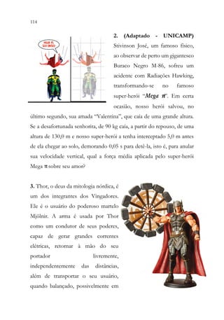 114 112
2. (Adaptado - UNICAMP)
Stivinson José, um famoso físico,
ao observar de perto um gigantesco
Buraco Negro M-86, sofreu um
acidente com Radiações Hawking,
transformando-se no famoso
super-herói “Mega π”. Em certa
ocasião, nosso herói salvou, no
último segundo, sua amada “Valentina”, que caía de uma grande altura.
Se a desafortunada senhorita, de 90 kg caía, a partir do repouso, de uma
altura de 130,0 m e nosso super-herói a tenha interceptado 5,0 m antes
de ela chegar ao solo, demorando 0,05 s para detê-la, isto é, para anular
sua velocidade vertical, qual a força média aplicada pelo super-herói
Mega πsobre seu amor?
3. Thor, o deus da mitologia nórdica, é
um dos integrantes dos Vingadores.
Ele é o usuário do poderoso martelo
Mjölnir. A arma é usada por Thor
como um condutor de seus poderes,
capaz de gerar grandes correntes
elétricas, retornar à mão do seu
portador livremente,
independentemente das distâncias,
além de transportar o seu usuário,
quando balançado, possivelmente em
 