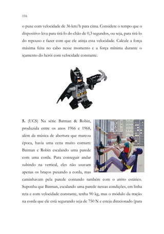 116 114
o puxe com velocidade de 36 km/h para cima. Considere o tempo que o
dispositivo leva para tirá-lo do chão de 0,3 segundos, ou seja, para tirá-lo
do repouso e fazer com que ele atinja essa velocidade. Calcule a força
máxima feita no cabo nesse momento e a força mínima durante o
içamento do herói com velocidade constante.
5. (UCS) Na série Batman & Robin,
produzida entre os anos 1966 e 1968,
além da música de abertura que marcou
época, havia uma cena muito comum:
Batman e Robin escalando uma parede
com uma corda. Para conseguir andar
subindo na vertical, eles não usavam
apenas os braços puxando a corda, mas
caminhavam pela parede contando também com o atrito estático.
Suponha que Batman, escalando uma parede nessas condições, em linha
reta e com velocidade constante, tenha 90 kg, mas o módulo da tração
na corda que ele está segurando seja de 750 N e esteja direcionado (para
 