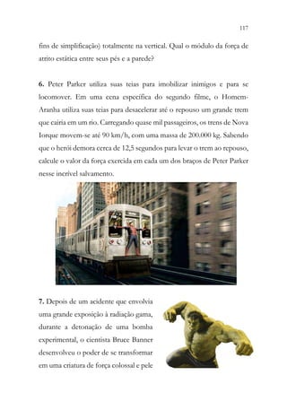 117
115
fins de simplificação) totalmente na vertical. Qual o módulo da força de
atrito estática entre seus pés e a parede?
6. Peter Parker utiliza suas teias para imobilizar inimigos e para se
locomover. Em uma cena específica do segundo filme, o Homem-
Aranha utiliza suas teias para desacelerar até o repouso um grande trem
que cairia em um rio. Carregando quase mil passageiros, os trens de Nova
Iorque movem-se até 90 km/h, com uma massa de 200.000 kg. Sabendo
que o herói demora cerca de 12,5 segundos para levar o trem ao repouso,
calcule o valor da força exercida em cada um dos braços de Peter Parker
nesse incrível salvamento.
7. Depois de um acidente que envolvia
uma grande exposição à radiação gama,
durante a detonação de uma bomba
experimental, o cientista Bruce Banner
desenvolveu o poder de se transformar
em uma criatura de força colossal e pele
 