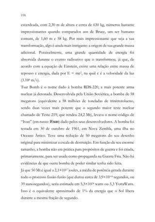 118 116
esverdeada, com 2,30 m de altura e cerca de 630 kg, números bastante
impressionantes quando comparados aos de Bruce, um ser humano
comum, de 1,60 m e 58 kg. Por mais impressionante que seja a sua
transformação, algo é ainda mais intrigante: a origem de sua grande massa
adicional. Possivelmente, uma grande quantidade de energia foi
absorvida durante o evento radioativo que o transformou, já que, de
acordo com a equação de Einstein, existe uma relação entre massa de
repouso e energia, dada por E = mc2, na qual c é a velocidade da luz
(3.108 m/s).
Tsar Bomb é o nome dado à bomba RDS-220, a mais potente arma
nuclear já detonada. Desenvolvida pela União Soviética, a bomba de 58
megatons (equivalente a 58 milhões de toneladas de trinitrotolueno,
sendo duas vezes mais potente que o segundo maior teste nuclear
chamado de Teste 219, que rendeu 24,2 Mt), levava o nome-código de
“Ivan” (em russo: Иван) dado pelos seus desenvolvedores. A bomba foi
testada em 30 de outubro de 1961, em Nova Zembla, uma ilha no
Oceano Ártico. Teve uma redução de 50 megatons do seu desenho
original para minimizar a escala de destruição. Em função de seu enorme
tamanho, a bomba não era prática para propósitos de guerra e foi criada,
primariamente, para ser usada como propaganda na Guerra Fria. Não há
evidências de que outra bomba de poder similar tenha sido feita.
Já que 50 Mt é igual a 2,1×1017 joules, a média de potência gerada durante
todo o processo fissão-fusão (que durou cerca de 3,9×10−8 segundos, ou
39 nanosegundos), seria estimada em 5,3×1024 watts ou 5,3 YottaWatts.
Isso é o equivalente aproximado de 1% da energia que o Sol libera
durante a mesma fração de segundo.
 
