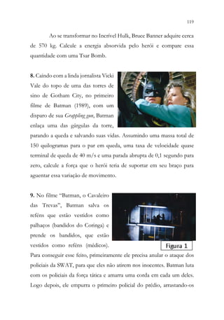 119
117
Ao se transformar no Incrível Hulk, Bruce Banner adquire cerca
de 570 kg. Calcule a energia absorvida pelo herói e compare essa
quantidade com uma Tsar Bomb.
8. Caindo com a linda jornalista Vicki
Vale do topo de uma das torres de
sino de Gotham City, no primeiro
filme de Batman (1989), com um
disparo de sua Grappling gun, Batman
enlaça uma das gárgulas da torre,
parando a queda e salvando suas vidas. Assumindo uma massa total de
150 quilogramas para o par em queda, uma taxa de velocidade quase
terminal de queda de 40 m/s e uma parada abrupta de 0,1 segundo para
zero, calcule a força que o herói teria de suportar em seu braço para
aguentar essa variação de movimento.
9. No filme “Batman, o Cavaleiro
das Trevas”, Batman salva os
reféns que estão vestidos como
palhaços (bandidos do Coringa) e
prende os bandidos, que estão
vestidos como reféns (médicos).
Para conseguir esse feito, primeiramente ele precisa anular o ataque dos
policiais da SWAT, para que eles não atirem nos inocentes. Batman luta
com os policiais da força tática e amarra uma corda em cada um deles.
Logo depois, ele empurra o primeiro policial do prédio, arrastando-os
 