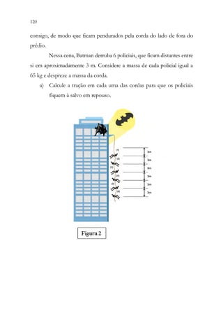 120 118
consigo, de modo que ficam pendurados pela corda do lado de fora do
prédio.
Nessa cena, Batman derruba 6 policiais, que ficam distantes entre
si em aproximadamente 3 m. Considere a massa de cada policial igual a
65 kg e despreze a massa da corda.
a) Calcule a tração em cada uma das cordas para que os policiais
fiquem à salvo em repouso.
 