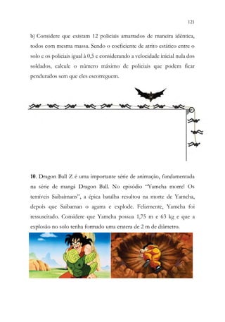121
119
b) Considere que existam 12 policiais amarrados de maneira idêntica,
todos com mesma massa. Sendo o coeficiente de atrito estático entre o
solo e os policiais igual à 0,5 e considerando a velocidade inicial nula dos
soldados, calcule o número máximo de policiais que podem ficar
pendurados sem que eles escorreguem.
10. Dragon Ball Z é uma importante série de animação, fundamentada
na série de mangá Dragon Ball. No episódio “Yamcha morre! Os
temíveis Saibaimans”, a épica batalha resultou na morte de Yamcha,
depois que Saibaman o agarra e explode. Felizmente, Yamcha foi
ressuscitado. Considere que Yamcha possua 1,75 m e 63 kg e que a
explosão no solo tenha formado uma cratera de 2 m de diâmetro.
 