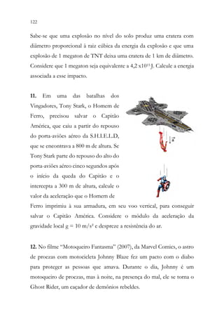 122 120
Sabe-se que uma explosão no nível do solo produz uma cratera com
diâmetro proporcional à raiz cúbica da energia da explosão e que uma
explosão de 1 megaton de TNT deixa uma cratera de 1 km de diâmetro.
Considere que 1 megaton seja equivalente a 4,2 x1015 J. Calcule a energia
associada a esse impacto.
11. Em uma das batalhas dos
Vingadores, Tony Stark, o Homem de
Ferro, precisou salvar o Capitão
América, que caiu a partir do repouso
do porta-aviões aéreo da S.H.I.E.L.D,
que se encontrava a 800 m de altura. Se
Tony Stark parte do repouso do alto do
porta-aviões aéreo cinco segundos após
o início da queda do Capitão e o
intercepta a 300 m de altura, calcule o
valor da aceleração que o Homem de
Ferro imprimiu à sua armadura, em seu voo vertical, para conseguir
salvar o Capitão América. Considere o módulo da aceleração da
gravidade local g = 10 m/s² e despreze a resistência do ar.
12. No filme “Motoqueiro Fantasma” (2007), da Marvel Comics, o astro
de proezas com motocicleta Johnny Blaze fez um pacto com o diabo
para proteger as pessoas que amava. Durante o dia, Johnny é um
motoqueiro de proezas, mas à noite, na presença do mal, ele se torna o
Ghost Rider, um caçador de demônios rebeldes.
 